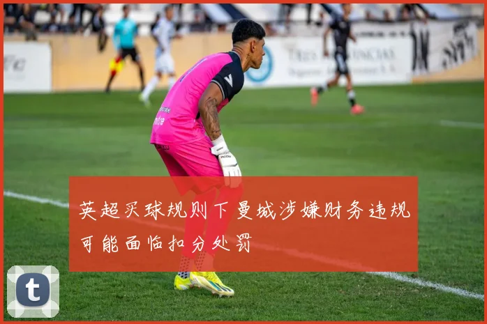 英超买球规则下曼城涉嫌财务违规可能面临扣分处罚