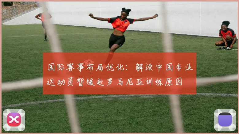 国际赛事布局优化：解读中国专业运动员暂缓赴罗马尼亚训练原因