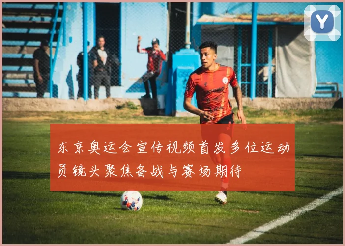 东京奥运会宣传视频首发多位运动员镜头聚焦备战与赛场期待