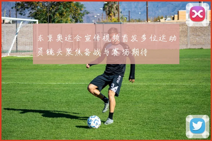 东京奥运会宣传视频首发多位运动员镜头聚焦备战与赛场期待