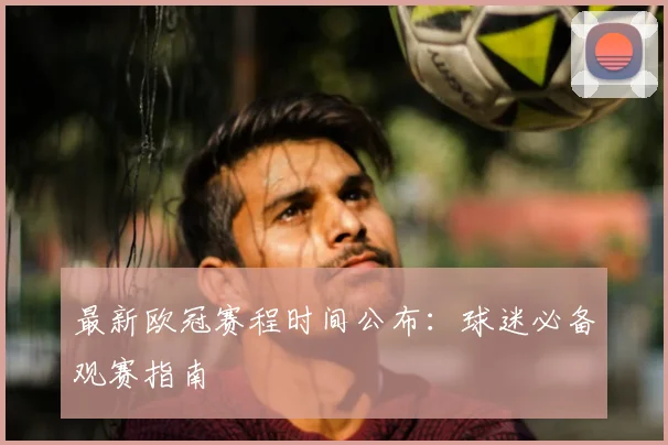 最新欧冠赛程时间公布：球迷必备观赛指南