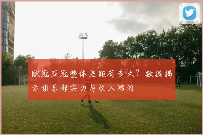 欧冠亚冠整体差距有多大？数据揭示俱乐部实力与收入鸿沟