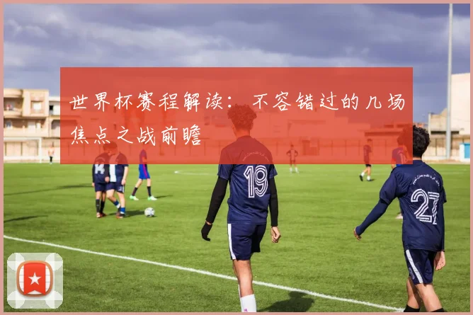 世界杯赛程解读：不容错过的几场焦点之战前瞻